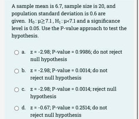 A sample mean is 6.7, sample size is 20, and
population standard deviation is 0.6 are
given. Ho: p27.1, H₁: p<7.1 and a significance
level is 0.05. Use the P-value approach to test the
hypothesis.
O a.
a. z = -2.98; P-value = 0.9986; do not reject
null hypothesis
O b. z= -2.98; P-value = 0.0014; do not
reject null hypothesis
O c. z = -2.98; P-value = 0.0014; reject null
hypothesis
O d. z = -0.67; P-value = 0.2514; do not
reject null hypothesis