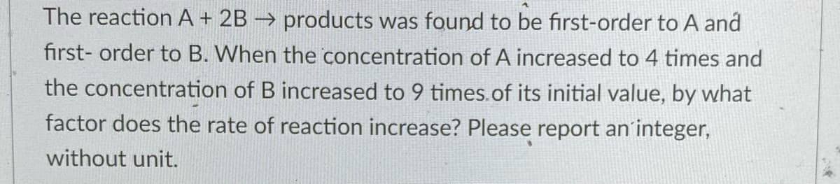 The reaction A + 2B → products was found to be first-order to A and
first- order to B. When the concentration of A increased to 4 times and
the concentration of B increased to 9 times.of its initial value, by what
factor does the rate of reaction increase? Please report an'integer,
without unit.
