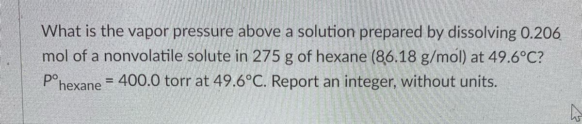 What is the vapor pressure above a solution prepared by dissolving 0.206
mol of a nonvolatile solute in 275 g of hexane (86.18 g/mol) at 49.6°C?
P°hexane = 400.0 torr at 49.6°C. Report an integer, without units.
