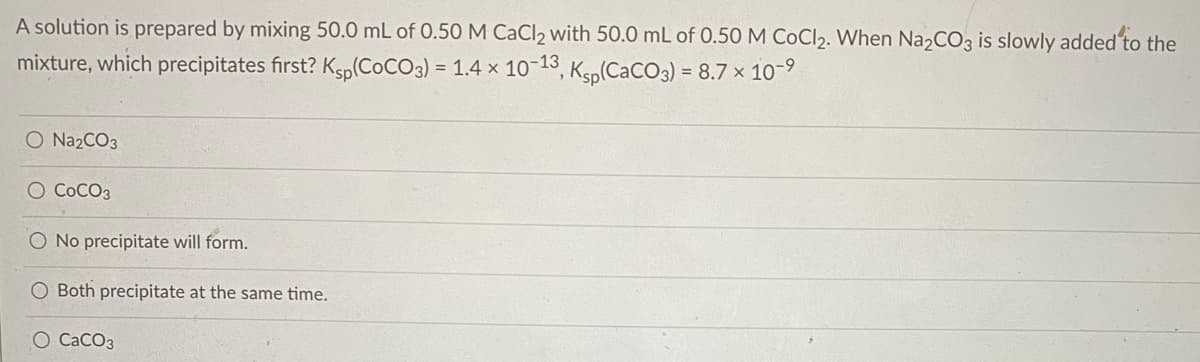 A solution is prepared by mixing 50.0 mL of 0.50 M CaCl2 with 50.0 mL of 0.50 M CoCl2. When Na2CO3 is slowly added to the
mixture, which precipitates first? Ksp(COCO3) = 1.4 x 10-13, Ksp(CaCO3) = 8.7 x 10-9
O Na2CO3
O COCO3
No precipitate will form.
Both precipitate at the same time.
O CaCO3
