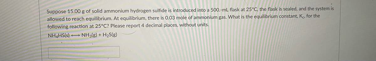 Suppose 15.00 g of solid ammonium hydrogen sulfide is introduced into a 500.-mL flask at 25°C, the flask is sealed, and the system is
allowed to reach equilibrium. At equilibrium, there is 0.03 mole of ammonium gas. What is the equilibrium constant, Kc, for the
following reaction at 25°C? Please report 4 decimal places, without units.
NH4HS(s) NH3(g) + H2S(g)

