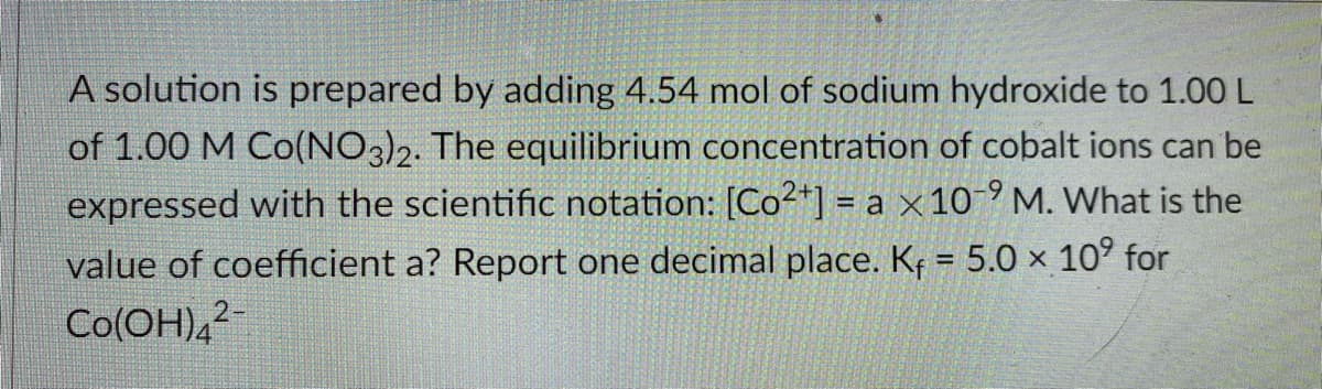 A solution is prepared by adding 4.54 mol of sodium hydroxide to 1.00 L
of 1.00 M Co(NO3)2. The equilibrium concentration of cobalt ions can be
expressed with the scientific notation: [Co²+*] = a × 10-° M. What is the
value of coefficient a? Report one decimal place. Kf = 5.0 × 10° for
Co(OH),2-
