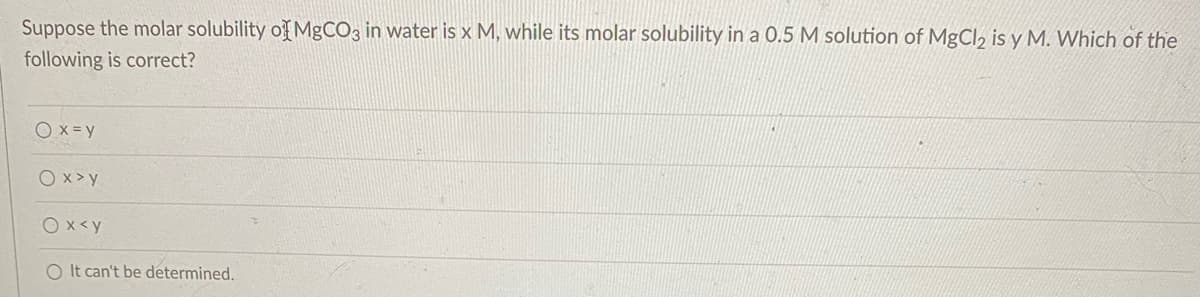 Suppose the molar solubility of MgCO3 in water is x M, while its molar solubility in a 0.5 M solution of MgCl, is y M. Which of the
following is correct?
Ox=y
O x >y
Ox<y
O It can't be determined.
