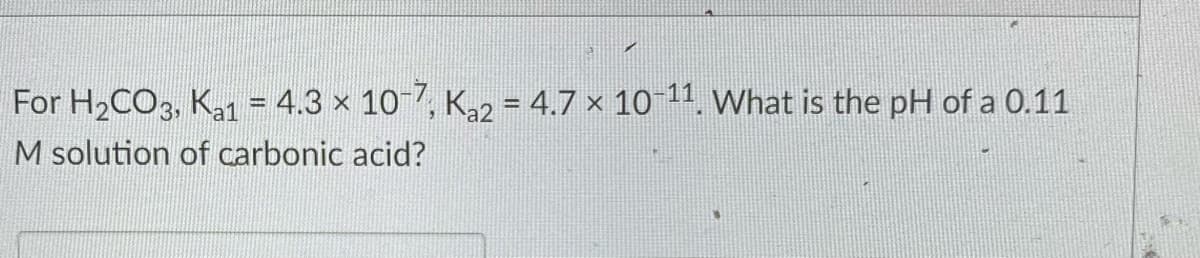 For H2CO3, Ka1 = 4.3 x 10 7, Ka2 = 4.7 × 10 11. What is the pH of a 0.11
M solution of carbonic acid?
