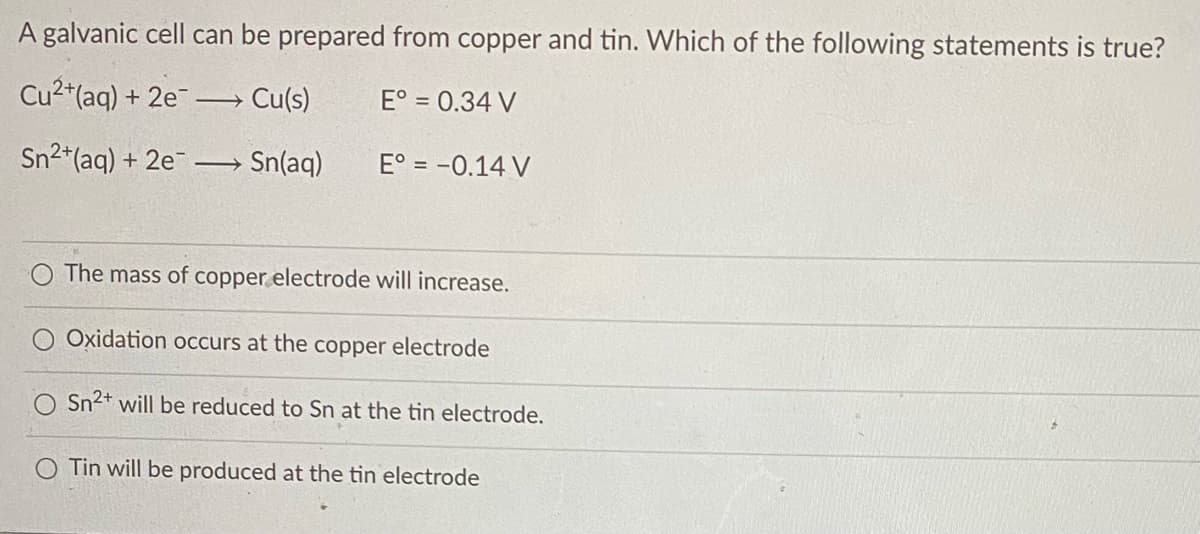 A galvanic cell can be prepared from copper and tin. Which of the following statements is true?
Cu2*(aq) + 2e¯
Cu(s)
E° = 0.34 V
Sn2*(aq) + 2e
Sn(aq)
E° = -0.14 V
The mass of copper electrode will increase.
Oxidation occurs at the copper electrode
O Sn2+ will be reduced to Sn at the tin electrode.
O Tin will be produced at the tin electrode
