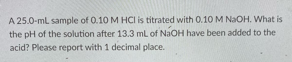 A 25.0-mL sample of 0.10 M HCI is titrated with 0.10 M NaOH. What is
the pH of the solution after 13.3 mL of NAOH have been added to the
acid? Please report with 1 decimal place.
