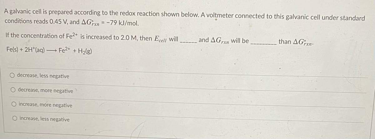 A galvanic cell is prepared according to the redox reaction shown below. A voltmeter connected to this galvanic cell under standard
conditions reads 0.45 V, and AG, xn = -79 kJ/mol.
If the concentration of Fe2+ is increased to 2.0 M, then Ecell will
and AGrxn will be
than AGxn-
Fe(s) + 2H*(aq) Fe2* + H2(g)
decrease, less negative
O decrease, more negative
O increase, more negative
O increase, less negative
