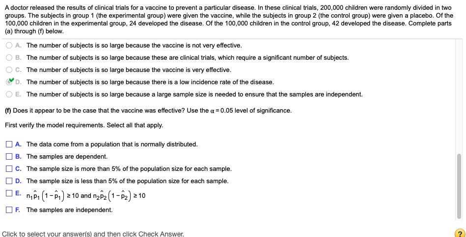 A doctor released the results of clinical trials for a vaccine to prevent a particular disease. In these clinical trials, 200,000 children were randomly divided in two
groups. The subjects in group 1 (the experimental group) were given the vaccine, while the subjects in group 2 (the control group) were given a placebo. Of the
100,000 children in the experimental group, 24 developed the disease. Of the 100,000 children in the control group, 42 developed the disease. Complete parts
(a) through (f) below.
A. The number of subjects is so large because the vaccine is not very effective.
OB. The number of subjects is so large because these are clinical trials, which require a significant number of subjects.
c. The number of subjects is so large because the vaccine is very effective.
D. The number of subjects is so large because there is a low incidence rate of the disease.
E. The number of subjects is so large because a large sample size is needed to ensure that the samples are independent.
(f) Does it appear to be the case that the vaccine was effective? Use the a = 0.05 level of significance.
First verify the model requirements. Select all that apply.
| A. The data come from a population that is normally distributed.
B. The samples are dependent.
c. The sample size is more than 5% of the population size for each sample.
D. The sample size is less than 5% of the population size for each sample.
E. nôi (1-P1) 2 10 and nap2 (1-P2) 2 10
O F. The samples are independent.
Click to select your answer(s) and then click Check Answer.
