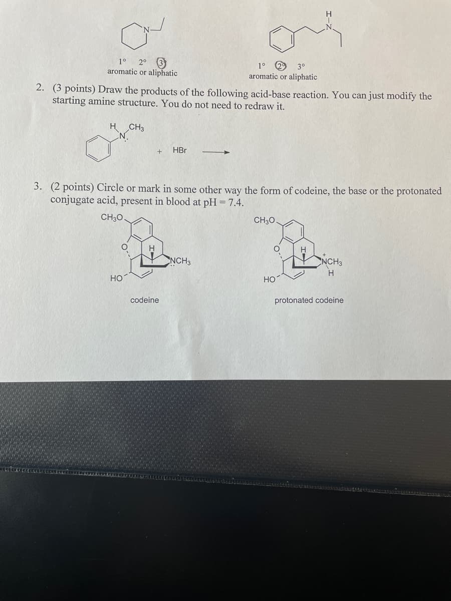1°
2° 3
1°
3°
aromatic or aliphatic
aromatic or aliphatic
2. (3 points) Draw the products of the following acid-base reaction. You can just modify the
starting amine structure. You do not need to redraw it.
H.
CH3
HBr
3. (2 points) Circle or mark in some other way the form of codeine, the base or the protonated
conjugate acid, present in blood at pH = 7.4.
CH30
CH30.
H.
NCH3
NCH3
Но
Но
codeine
protonated codeine
