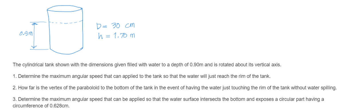 D= 30 cm
h = 1.70 m
0.gm
The cylindrical tank shown with the dimensions given filled with water to a depth of 0.90m and is rotated about its vertical axis.
1. Determine the maximum angular speed that can applied to the tank so that the water will just reach the rim of the tank.
2. How far is the vertex of the paraboloid to the bottom of the tank in the event of having the water just touching the rim of the tank without water spilling.
3. Determine the maximum angular speed that can be applied so that the water surface intersects the bottom and exposes a circular part having a
circumference of 0.628cm.
