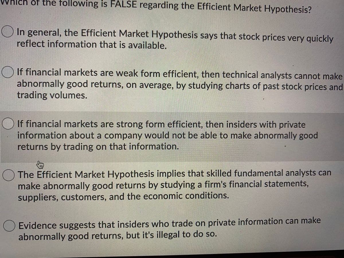 of the following is FALSE regarding the Efficient Market Hypothesis?
In general, the Efficient Market Hypothesis says that stock prices very quickly
reflect information that is available.
O If financial markets are weak form efficient, then technical analysts cannot make
abnormally good returns, on average, by studying charts of past stock prices and
trading volumes.
If financial markets are strong form efficient, then insiders with private
information about a company would not be able to make abnormally good
returns by trading on that information.
The Efficient Market Hypothesis implies that skilled fundamental analysts can
make abnormally good returns by studying a firm's financial statements,
suppliers, customers, and the economic conditions.
Evidence suggests that insiders who trade on private information can make
abnormally good returns, but it's illegal to do so.
