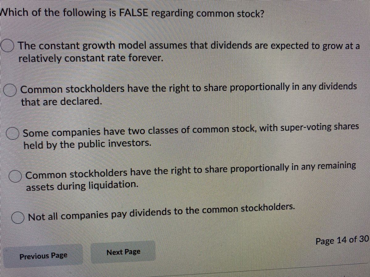 Which of the following is FALSE regarding common stock?
()The constant growth model assumes that dividends are expected to grow at a
relatively constant rate forever.
Common stockholders have the right to share proportionally in any dividends
that are declared.
Some companies have two classes of common stock, with super-voting shares
held by the public investors.
Common stockholders have the right to share proportionally in any remaining
assets during liquidation.
ONot all companies pay dividends to the common stockholders.
Page 14 of 30
Previous Page
Next Page
