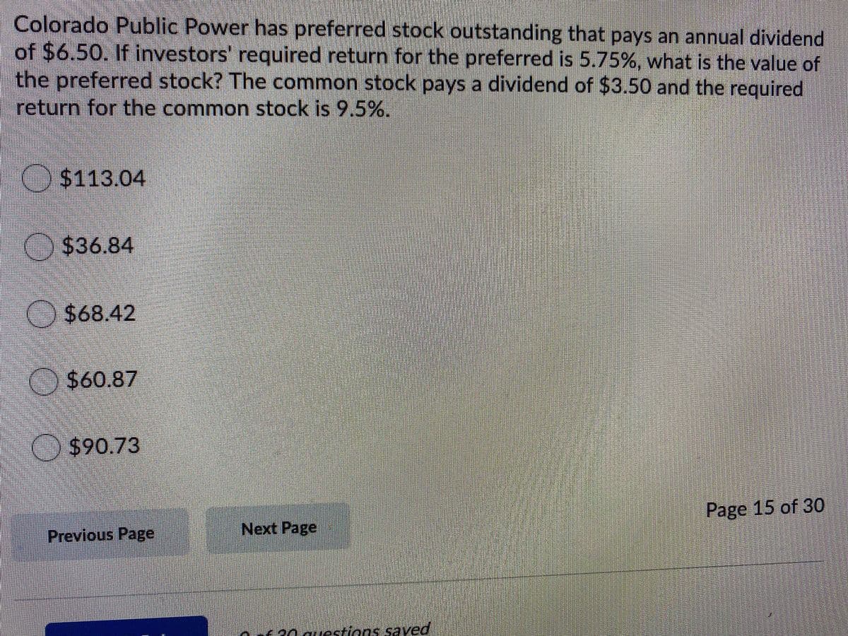 Colorado Public Power has preferred stock outstanding that pays an annual dividend
of $6.50. If investors' required return for the preferred is 5.75%, what is the value of
the preferred stock? The common stock pays a dividend of $3.50 and the required
return for the common stock is 9 5%.
($113.04
$36.84
$68.42
) $60.87
($90.73
Page 15 of 30
Previous Page
Next Page
Fa0guestions.saved
