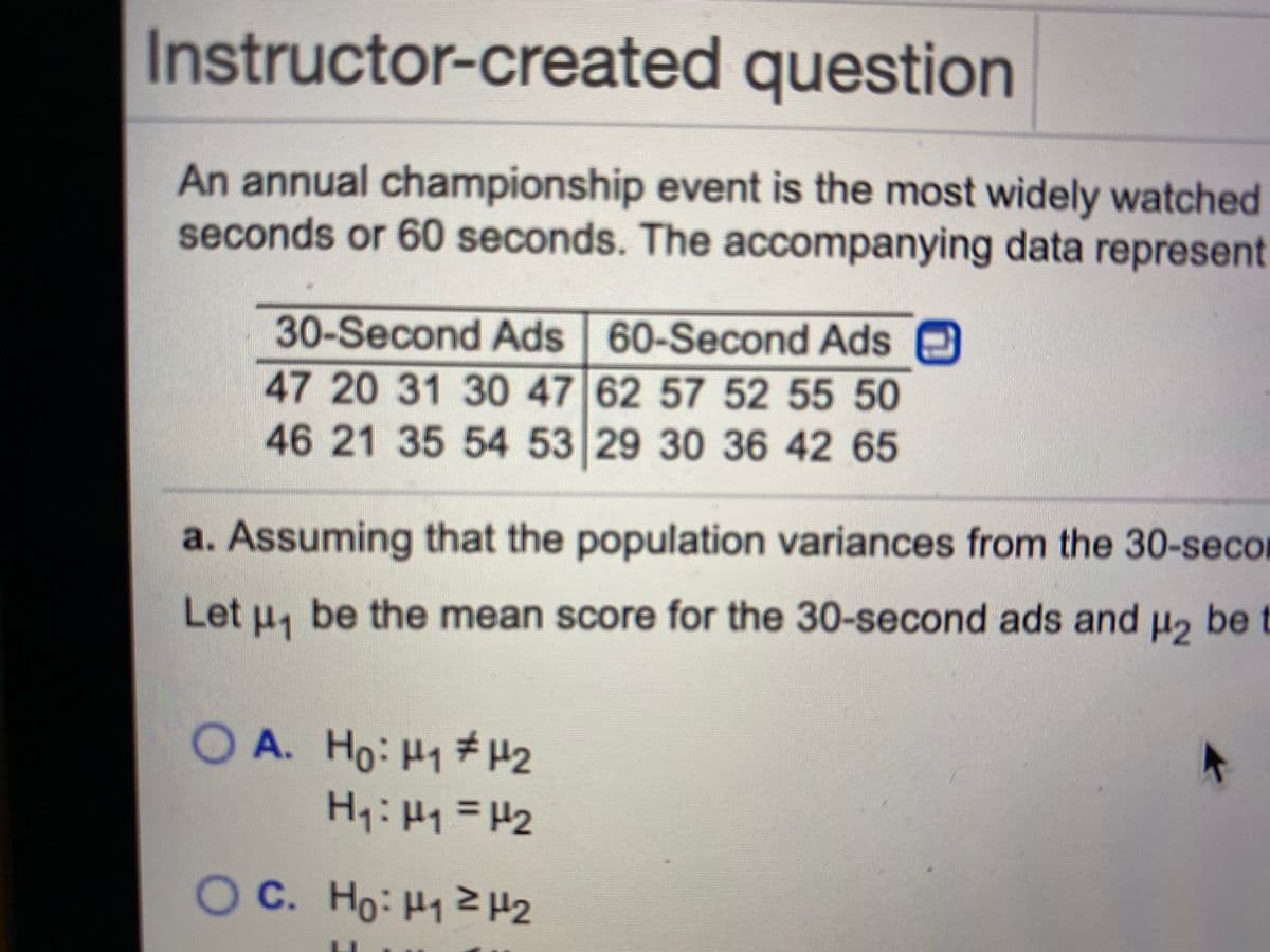 Instructor-created question
An annual championship event is the most widely watched
seconds or 60 seconds. The accompanying data represent
30-Second Ads 60-Second Ads
47 20 31 30 47 62 57 52 55 50
46 21 35 54 53 29 30 36 42 65
a. Assuming that the population variances from the 30-secol
Let H1
be the mean score for the 30-second ads and u2 be t
OA. Ho: H1 #H2
H:H1=H2
OC. Ho: H1Z H2
