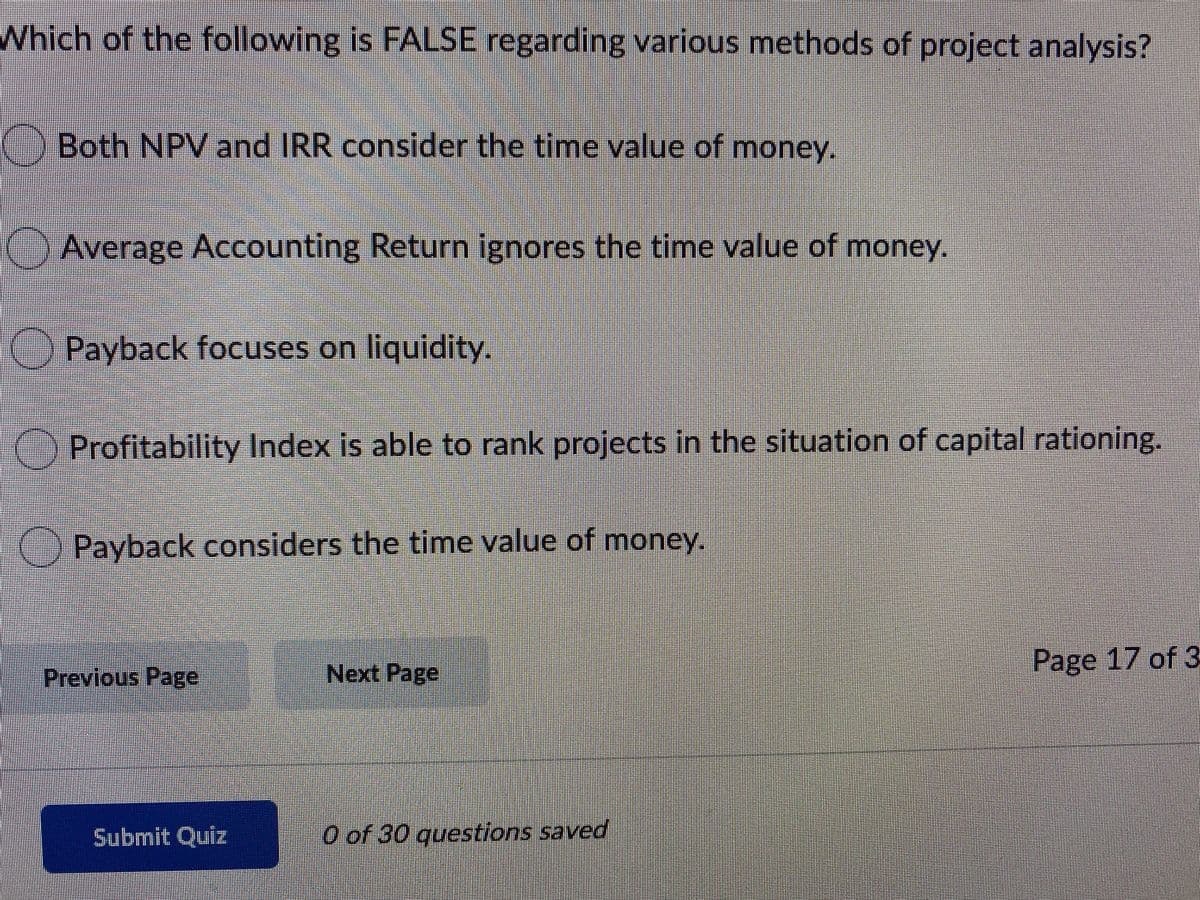 Which of the following is FALSE regarding various methods of project analysis?
Both NPV and IRR consider the time value of money.
Average Accounting Return ignores the time value of money.
Payback focuses on liquidity.
O Profitability Index is able to rank projects in the situation of capital rationing.
() Payback considers the time value of money.
Next Page
Page 17 of 3
Previous Page
Submit Quiz
O of 30 questions saved
