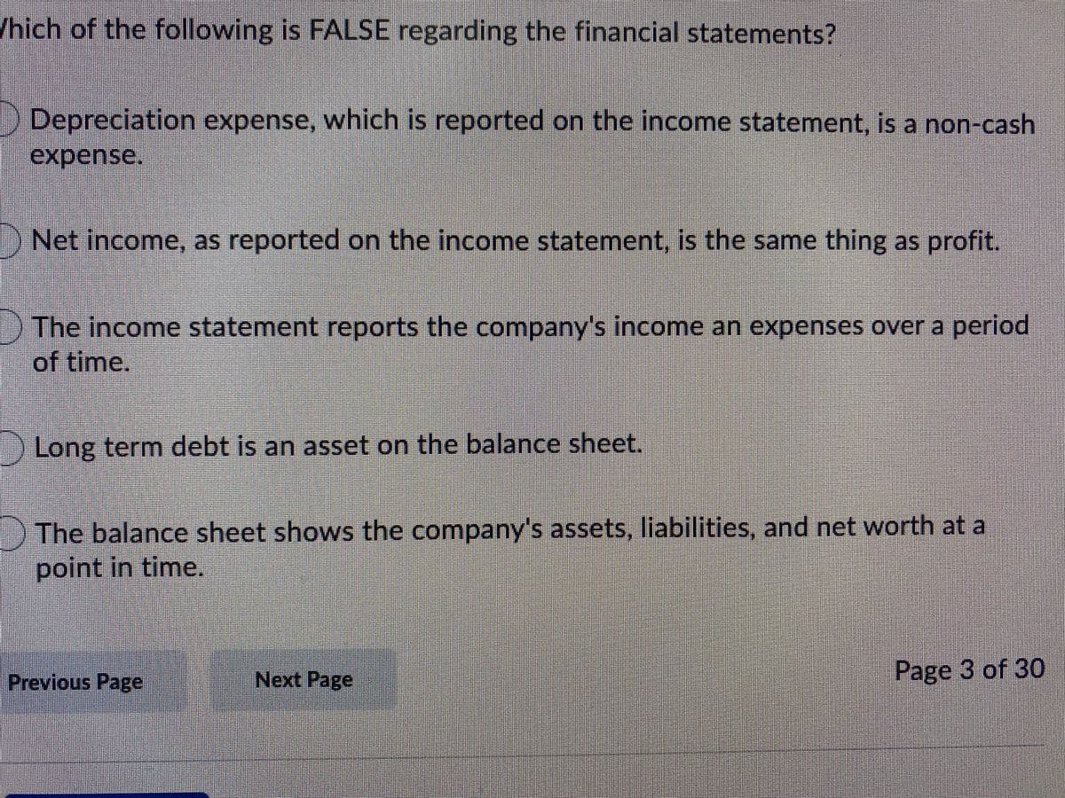 /hich of the following is FALSE regarding the financial statements?
Depreciation expense, which is reported on the income statement, is a non-cash
expense.
) Net income, as reported on the income statement, is the same thing as profit.
The income statement reports the company's income an expenses over a period
of time.
Long term debt is an asset on the balance sheet.
The balance sheet shows the company's assets, liabilities, and net worth at a
point in time.
Previous Page
Next Page
Page 3 of 30
