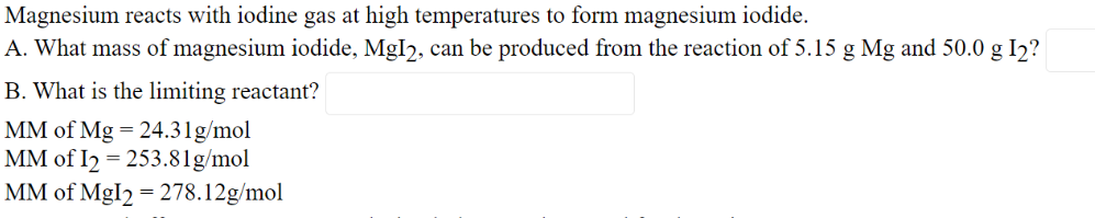 Magnesium reacts with iodine gas at high temperatures to form magnesium iodide.
A. What mass of magnesium iodide, MgI2, can be produced from the reaction of 5.15 g Mg and 50.0 g I2?
B. What is the limiting reactant?
MM of Mg = 24.31g/mol
MM of I2 = 253.81g/mol
MM of MgI2 = 278.12g/mol

