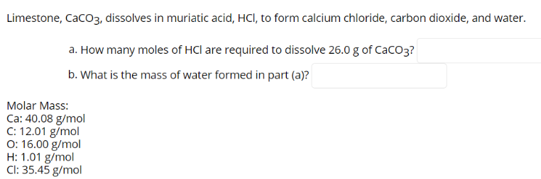 Limestone, Caco3, dissolves in muriatic acid, HCI, to form calcium chloride, carbon dioxide, and water.
a. How many moles of HCl are required to dissolve 26.0 g of Caco3?
b. What is the mass of water formed in part (a)?
Molar Mass:
Ca: 40.08 g/mol
C: 12.01 g/mol
O: 16.00 g/mol
H: 1.01 g/mol
Cl: 35.45 g/mol
