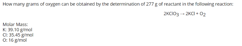 How many grams of oxygen can be obtained by the determination of 277 g of reactant in the following reaction:
2KCIO3 → 2KCI + 02
Molar Mass:
K: 39.10 g/mol
Cl: 35.45 g/mol
O: 16 g/mol
