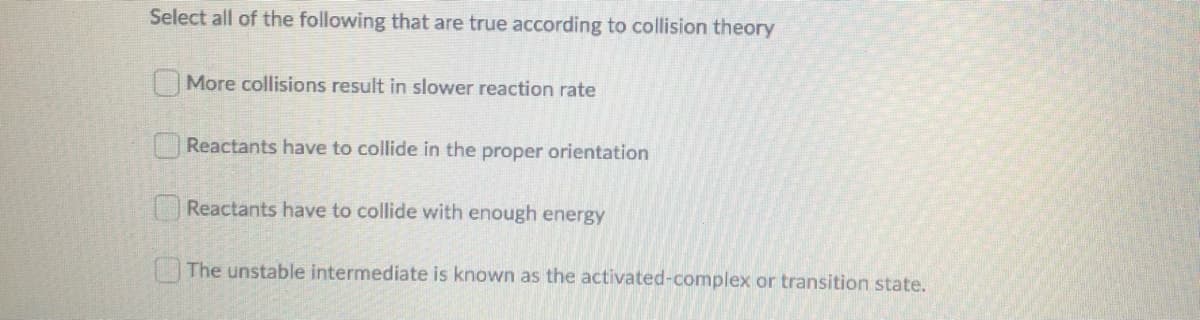 Select all of the following that are true according to collision theory
More collisions result in slower reaction rate
Reactants have to collide in the proper orientation
Reactants have to collide with enough energy
The unstable intermediate is known as the activated-complex or transition state.
0 O0 O
