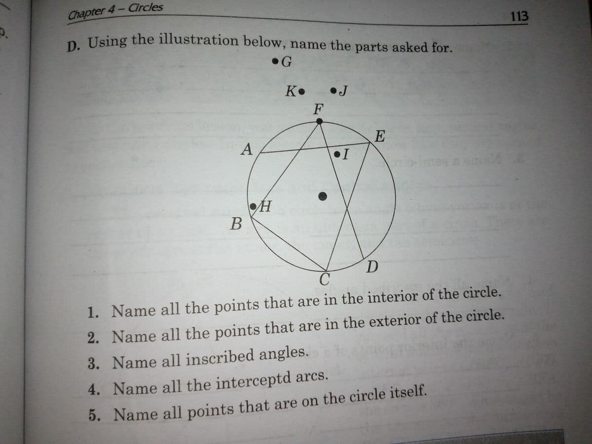 D. Using the illustration below, name the parts asked for.
Chapter 4- Circles
113
D Using the illustration below, name the parts asked for.
•G
K•
•J
F
E
•I
H
1. Name all the points that are in the interior of the circle.
2. Name all the points that are in the exterior of the circle.
3. Name all inscribed angles.
4. Name all the interceptd arcs.
5. Name all points that are on the circle itself.
