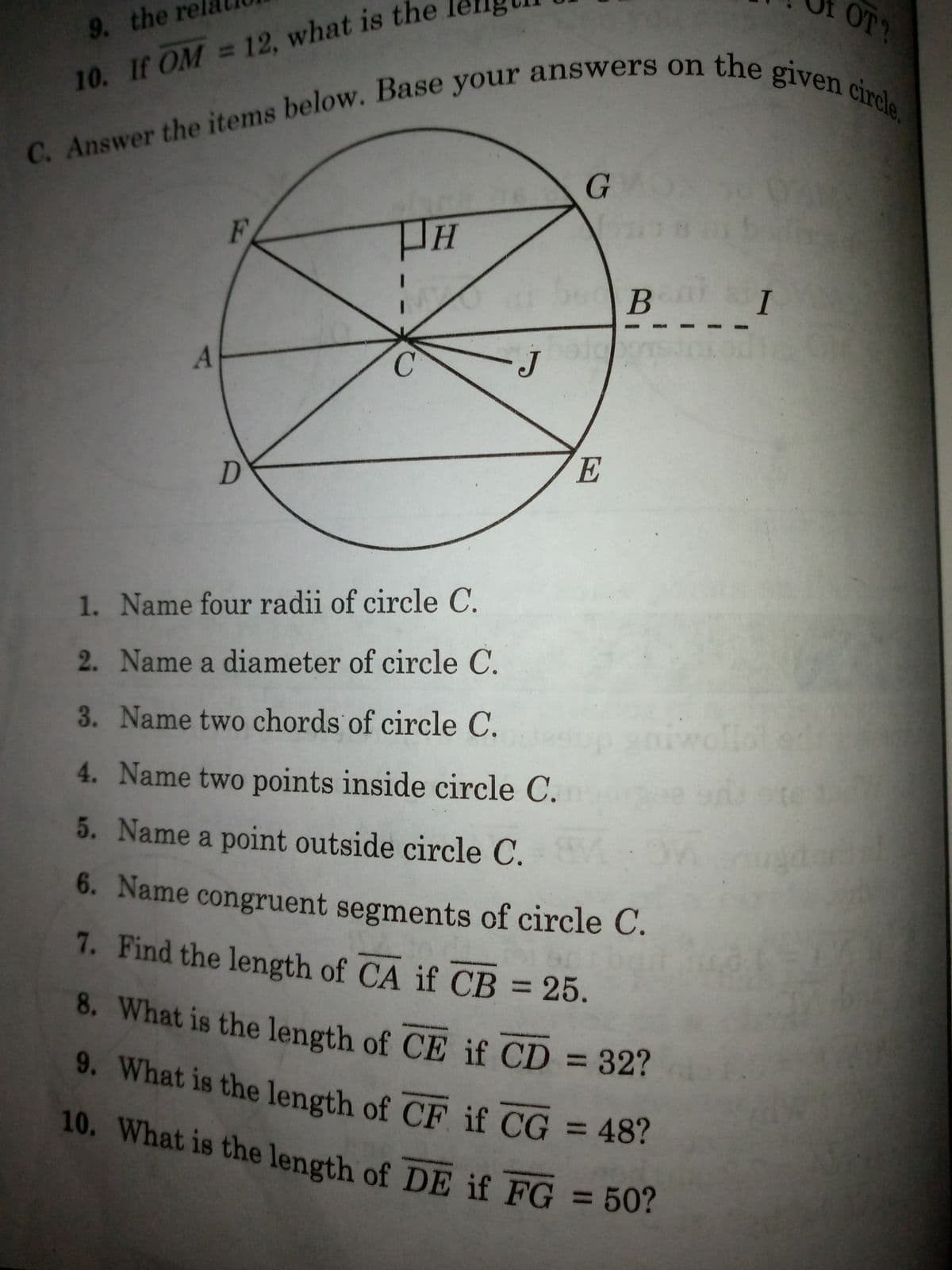 9. the rel
9. What is the length of CF if CG = 48?
10. What is the length of DE if FG = 50?
OT?
10. If OM = 12, what is the
07
B I
C.
E
1. Name four radii of circle C.
2. Name a diameter of circle C.
3. Name two chords of circle C.
iwolla
4. Name two points inside circle C.
5. Name a point outside circle C.
6. Name congruent segments of circle C.
7. Find the length of CA if CB = 25.
8. What is the length of CE if CD = 32?
%3D
9. What is the length of CF if CG
10. What is the length of DE if FG = 50?

