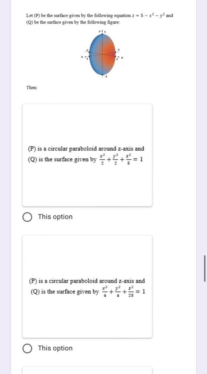 Let (P) be the surface given by the following equation z = 5-x² - y² and
(Q) be the surface given by the following figure:
Then:
(P) is a circular paraboloid around z-axis and
(Q) is the surface given by + += 1
This option
(P) is a circular paraboloid around z-axis and
(Q) is the surface given by+4+= 1
This option