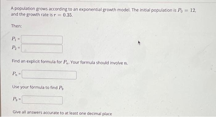 A population grows according to an exponential growth model. The initial population is Po = 12,
and the growth rate is r = 0.35.
%3D
Then:
P =
P2 =
%3D
Find an explicit formula for P. Your formula should involve n.
P =
Use your formula to find P,
Pg =
Give all answers accurate to at least one decimal place
