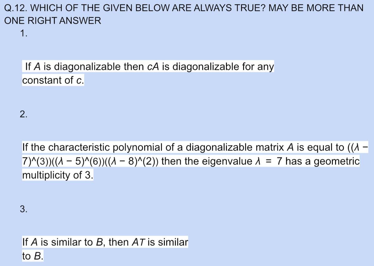 Q.12. WHICH OF THE GIVEN BELOW ARE ALWAYS TRUE? MAY BE MORE THAN
ONE RIGHT ANSWER
1.
If A is diagonalizable then cA is diagonalizable for any
constant of c.
2.
If the characteristic polynomial of a diagonalizable matrix A is equal to ((A –
7)^(3))((A – 5)^(6))((A – 8)^(2)) then the eigenvalue A = 7 has a geometric
multiplicity of 3.
3.
If A is similar to B, then AT is similar
to B.
