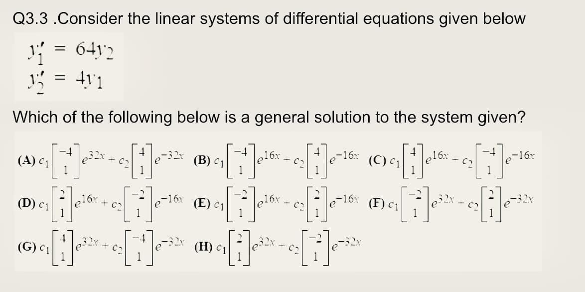 Q3.3 .Consider the linear systems of differential equations given below
641'2
Which of the following below is a general solution to the system given?
-16x
e16x
-16x
- C7
(C) c1
1
-32x
(В) с1
1
(A) C1
1
1
32x
-16x
16x + c2
1
-16x
(E) c1
(F) c1
1
(D) c1
(H) c1
C2
(G) c 1
