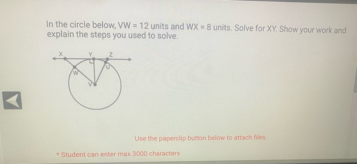 In the circle below, VW = 12 units and WX = 8 units. Solve for XY. Show your work and
explain the steps you used to solve.
W
Z
Use the paperclip button below to
*Student can enter max 3000 characters
tach files