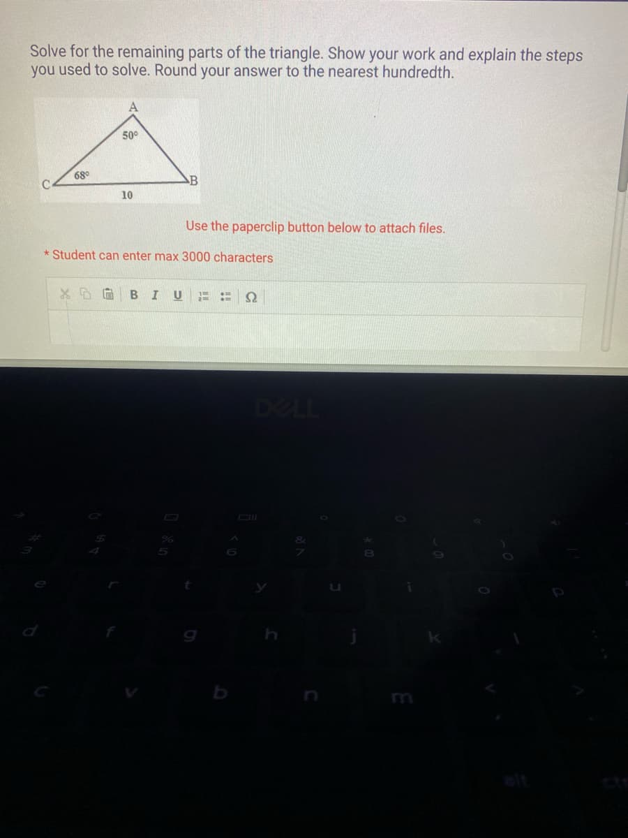 Solve for the remaining parts of the triangle. Show your work and explain the steps
you used to solve. Round your answer to the nearest hundredth.
C
68°
A
50°
10
B
Use the paperclip button below to attach files.
*Student can enter max 3000 characters
%
XD G BIU 2: Ω
b