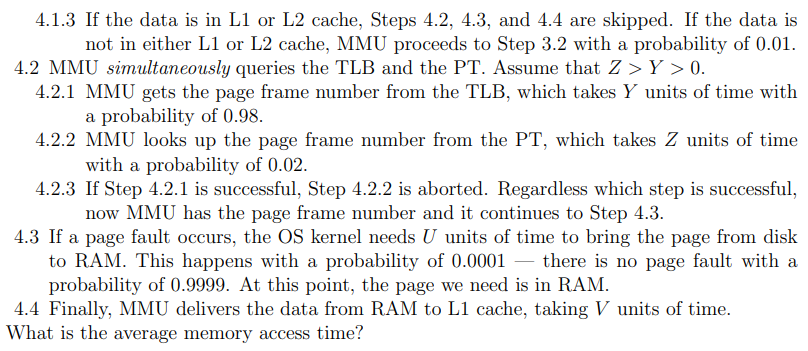 4.1.3 If the data is in L1 or L2 cache, Steps 4.2, 4.3, and 4.4 are skipped. If the data is
not in either L1 or L2 cache, MMU proceeds to Step 3.2 with a probability of 0.01.
4.2 MMU simultaneously queries the TLB and the PT. Assume that Z> Y > 0.
4.2.1 MMU gets the page frame number from the TLB, which takes Y units of time with
a probability of 0.98.
4.2.2 MMU looks up the page frame number from the PT, which takes Z units of time
with a probability of 0.02.
4.2.3 If Step 4.2.1 is successful, Step 4.2.2 is aborted. Regardless which step is successful,
now MMU has the page frame number and it continues to Step 4.3.
4.3 If a page fault occurs, the OS kernel needs U units of time to bring the page from disk
to RAM. This happens with a probability of 0.0001 - there is no page fault with a
probability of 0.9999. At this point, the page we need is in RAM.
4.4 Finally, MMU delivers the data from RAM to L1 cache, taking V units of time.
What is the average memory access time?