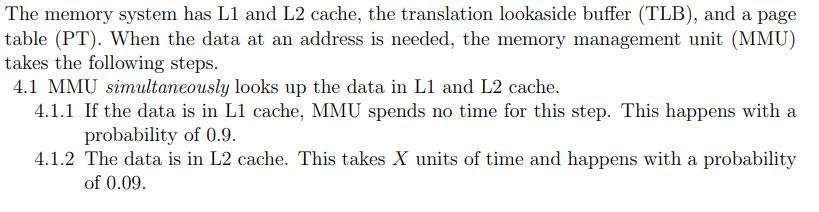 The memory system has L1 and L2 cache, the translation lookaside buffer (TLB), and a page
table (PT). When the data at an address is needed, the memory management unit (MMU)
takes the following steps.
4.1 MMU simultaneously looks up the data in L1 and L2 cache.
4.1.1 If the data is in L1 cache, MMU spends no time for this step. This happens with a
probability of 0.9.
4.1.2 The data is in L2 cache. This takes X units of time and happens with a probability
of 0.09.