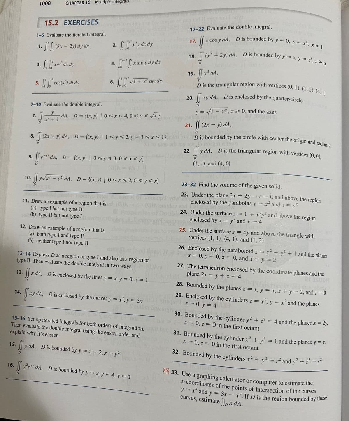 16.
1008
14.
CHAPTER 15 Multiple Integrals
15.2 EXERCISES
1-6 Evaluate the iterated integral.
1. (8x - 2y) dy dx
5.
3. fxe'dx dy
D
f. f* cos(s³) dt ds
2. f²f²x²y dx dy
4. x sin y dy dx
6.
12. Draw an example of a region that is
(a) both type I and type II
(b) neither type I nor type II
niyatin
TT/2
7-10 Evaluate the double integral.
y
7.
SS dA, D = {(x, y) | 0≤x≤ 4,0 ≤ y ≤ √√x}
x² + 1
nobiniyo bilos
11. Draw an example of a region that is
(a) type I but not type II
(b) type II but not type I
So So √I + eº dw dv
8.
ff (2x + y) dA, D = {(x, y) | 1 ≤ y ≤ 2, y - 1<x< 1}
D
9. fe²dA, D = {(x, y) | 0 ≤ y ≤ 3,0 ≤ x ≤ y}
<
<
10. ff y √x² − y² dA, D = {(x, y) | 0 ≤ x ≤ 2,0 ≤ y ≤x}
-
(3)A=1
13-14 Express D as a region of type I and also as a region of
type II. Then evaluate the double integral in two ways. (0)Am
13. fx dA, D is enclosed by the lines y = x, y = 0, x = 1
D
15. y dA, D is bounded by y = x - 2, x = y²
SS
xy dA, D is enclosed by the curves y = x², y = 3x
D
Sveds. It
15-16 Set up iterated integrals for both orders of integration.
Then evaluate the double integral using the easier order and
explain why it's easier.
If y²e dA,
y²exy dA, D is bounded by y = x, y = 4, x = 0
17-22 Evaluate the double integral.
17.
x cos y dA, D is bounded by y = 0, y = x², x = 1
If x
(x² + 2y) dA, D is bounded by y = x, y = x³, x ≥ 0
SS
19. ff y² dA,
D is the triangular region with vertices (0, 1), (1, 2), (4,1)
18.
20. ff
son og som er 0,01
1011 sayt
xy dA, D is enclosed by the quarter-circle
y = √1 = x², x = 0, and the axes
22.
21. ff (2x - y) dA,
D
sw.
de intent 1 a, mite
ID is bounded by the circle with center the origin and radius 2
23-32 Find the volume of the given solid.
23. Under the plane 3x + 2y - z = 0 and above the region
achup
BON
ydw
enclosed by the parabolas y = x² and x =
A omuloy es
zor 12
= y²
on ozoftw
24. Under the surface z = 1 + x²y² and above the region
enclosed by x = y² and x = 4
mo
A 01951 & 19vo
ff
y dA, D is the triangular region with vertices (0, 0),
(1, 1), and (4, 0)
nidrige
25. Under the surface z = xy and above the triangle with
vertices (1, 1), (4, 1), and (1, 2)
26. Enclosed by the paraboloid z = x² + y² + 1 and the planes
(x = 0, y = 0, z = 0, and x + y = 2
27. The tetrahedron enclosed by the coordinate planes and the
plane 2x + y + z = 4
28. Bounded by the planes z = x, y = x, x + y = 2, and z = 0
Samber bas night 30. Bounded by the cylinder y² + z² = 4 and the planes x = 2y,
1 x = 0, z = 0 in the first octant
29. Enclosed by the cylinders z = x²2, y = x² and the planes
z = 0, y = 4
31. Bounded by the cylinder x² + y²
x = 0, z = 0 in the first octant
32. Bounded by the cylinders x² + y² = r² and y² + z² = r²
y² = 1 and the planes y = Z,
33. Use a graphing calculator or computer to estimate the
x-coordinates of the points of intersection of the curves
y = x² and y
curves, estimate ff, x dA.
3x - x². If D is the region bounded by these
=