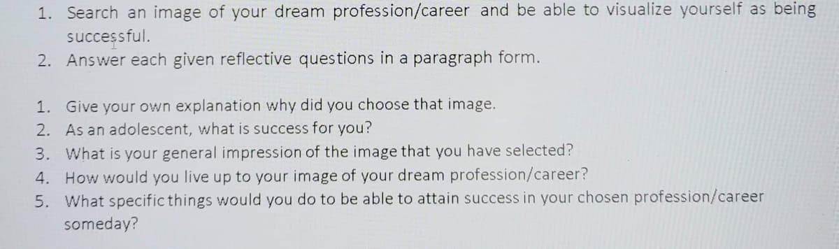1. Search an image of your dream profession/career and be able to visualize yourself as being
successful.
2. Answer each given reflective questions in a paragraph form.
1. Give your own explanation why did you choose that image.
2. As an adolescent, what is success for you?
3. What is your general impression of the image that you have selected?
4. How would you live up to your image of your dream profession/career?
5. What specific things would you do to be able to attain success in your chosen profession/career
someday?
