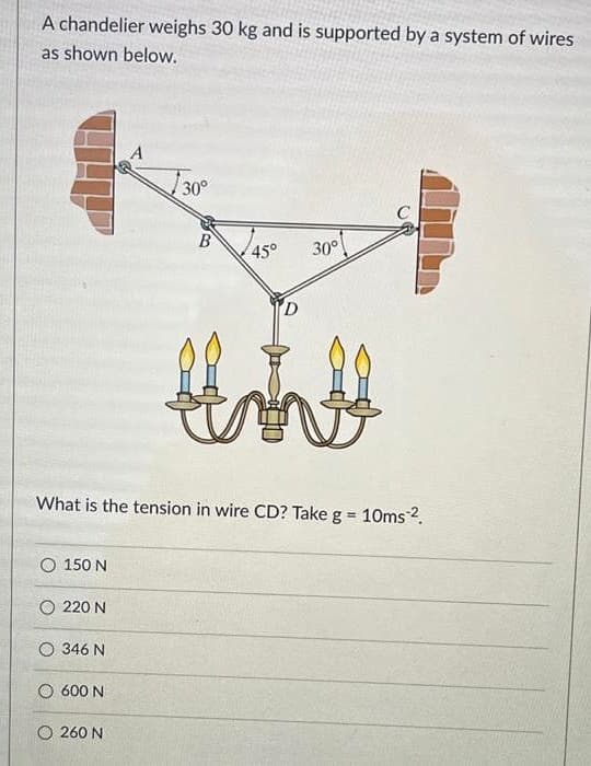 A chandelier weighs 30 kg and is supported by a system of wires
as shown below.
30°
C
B
45°
30°
What is the tension in wire CD? Take g = 10ms2.
%3!
O 150 N
O 220 N
O 346 N
O 600 N
O 260 N

