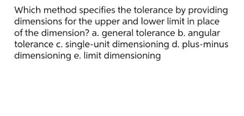 Which method specifies the tolerance by providing
dimensions for the upper and lower limit in place
of the dimension? a. general tolerance b. angular
tolerance c. single-unit dimensioning d. plus-minus
dimensioning e. limit dimensioning
