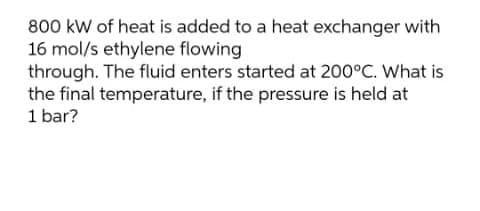 800 kW of heat is added to a heat exchanger with
16 mol/s ethylene flowing
through. The fluid enters started at 200°C. What is
the final temperature, if the pressure is held at
1 bar?
