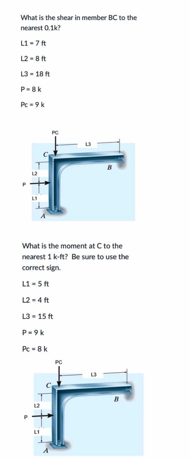 What is the shear in member BC to the
nearest 0.1k?
L1 = 7 ft
L2 = 8 ft
L3 = 18 ft
P = 8 k
Pc = 9 k
PC
L2
L1
What is the moment at C to the
nearest 1 k-ft? Be sure to use the
correct sign.
L1 = 5 ft
L2 = 4 ft
L3 = 15 ft
P = 9 k
Pc = 8 k
PC
L3
В
L2
L1
A
