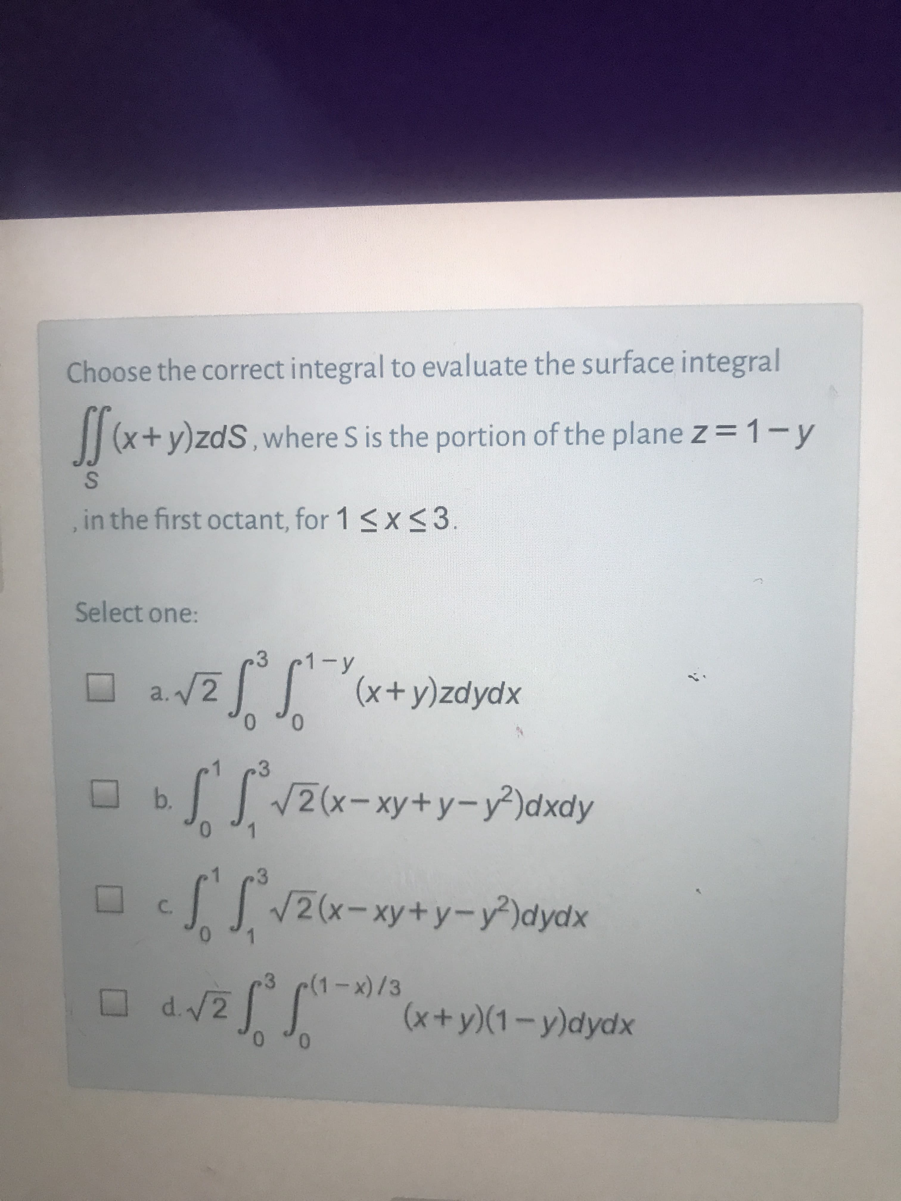 Choose the correct integral to evaluate the surface integral
(x+y)zdS,where S is the portion of the plane z = 1-y
in the first octant, for 1 <x<3.
