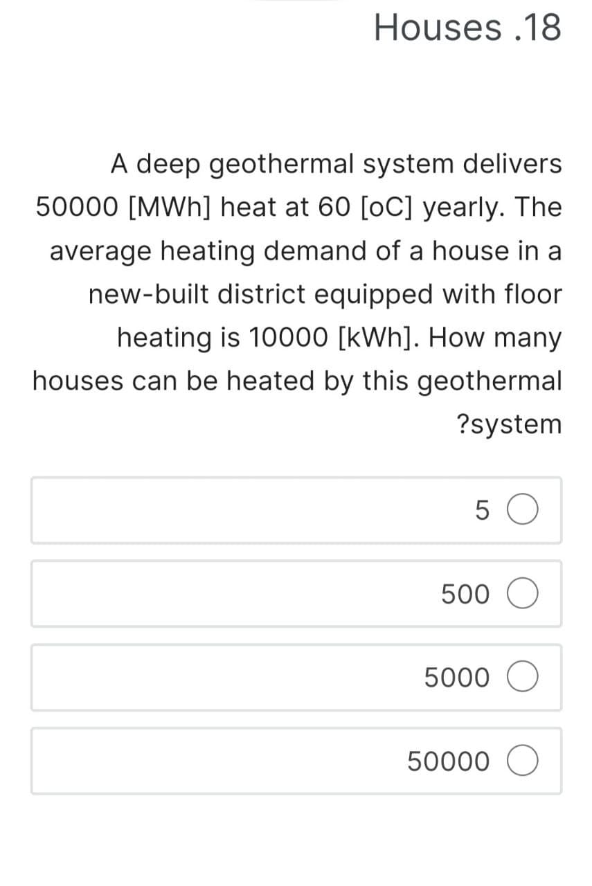 Houses .18
A deep geothermal system delivers
50000 [MWh] heat at 60 [oC] yearly. The
average heating demand of a house in a
new-built district equipped with floor
heating is 10000 [kWh]. How many
houses can be heated by this geothermal
?system
5 O
500 O
5000
50000 O