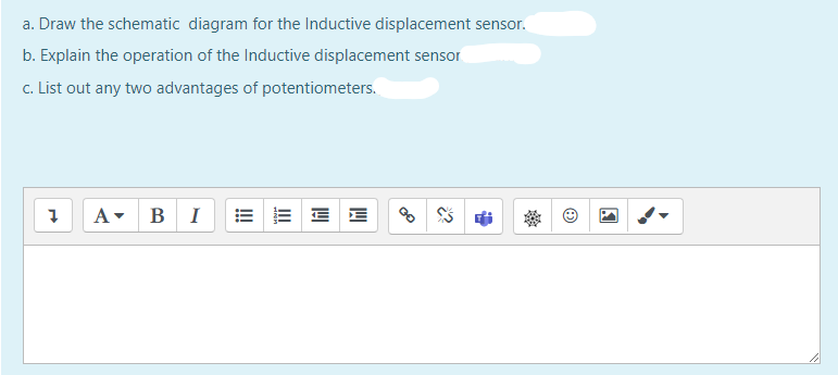 a. Draw the schematic diagram for the Inductive displacement sensor.
b. Explain the operation of the Inductive displacement sensor
c. List out any two advantages of potentiometers.
A- BI
E E E E
