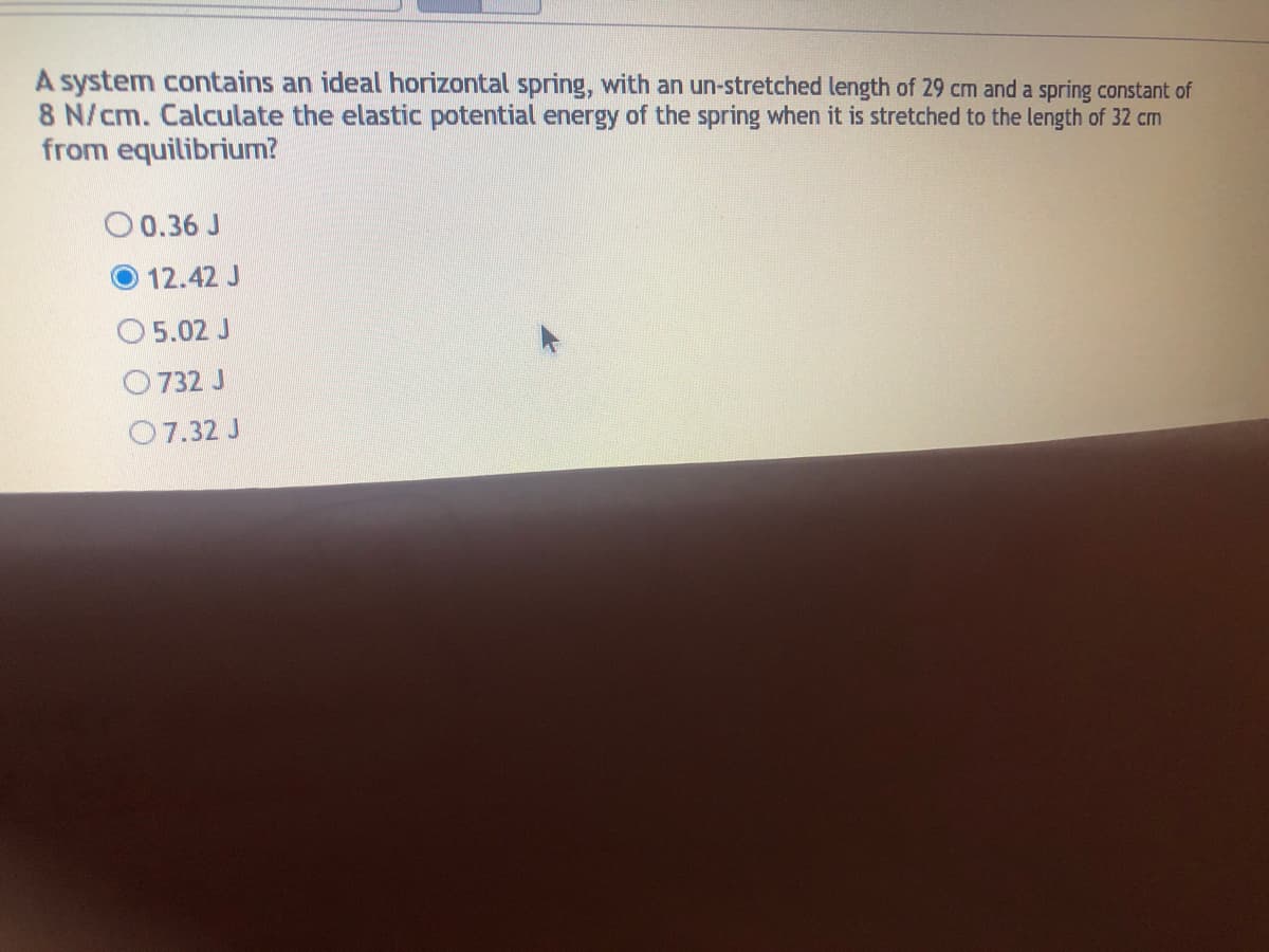 A system contains an ideal horizontal spring, with an un-stretched length of 29 cm and a spring constant of
8 N/cm. Calculate the elastic potential energy of the spring when it is stretched to the length of 32 cm
from equilibrium?
O 0.36 J
12.42 J
O 5.02 J
O 732 J
O7.32 J
