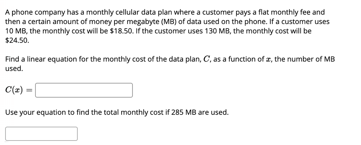 A phone company has a monthly cellular data plan where a customer pays a flat monthly fee and
then a certain amount of money per megabyte (MB) of data used on the phone. If a customer uses
10 MB, the monthly cost will be $18.50. If the customer uses 130 MB, the monthly cost will be
$24.50.
Find a linear equation for the monthly cost of the data plan, C, as a function of x, the number of MB
used.
C(x)
Use your equation to find the total monthly cost if 285 MB are used.
