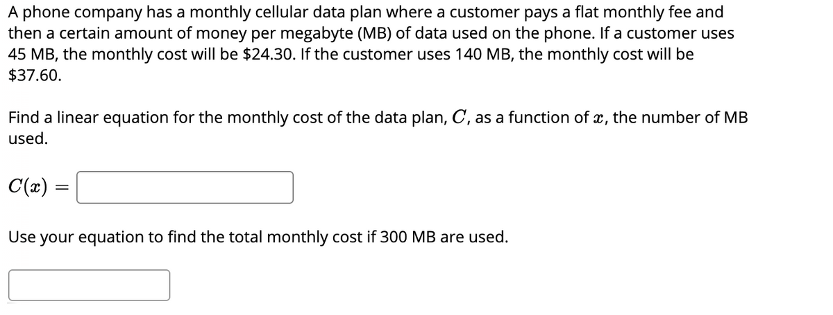 A phone company has a monthly cellular data plan where a customer pays a flat monthly fee and
then a certain amount of money per megabyte (MB) of data used on the phone. If a customer uses
45 MB, the monthly cost will be $24.30. If the customer uses 140 MB, the monthly cost will be
$37.60.
Find a linear equation for the monthly cost of the data plan, C, as a function of x, the number of MB
used.
C(x)
Use your equation to find the total monthly cost if 300 MB are used.
