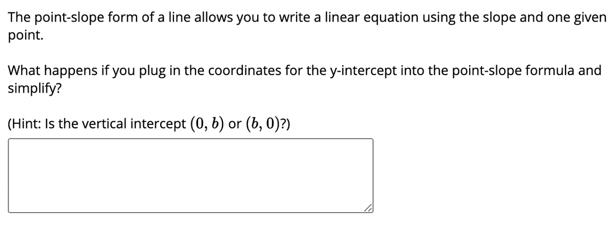 The point-slope form of a line allows you to write a linear equation using the slope and one given
point.
What happens if you plug in the coordinates for the y-intercept into the point-slope formula and
simplify?
(Hint: Is the vertical intercept (0, b) or (b, 0)?)
