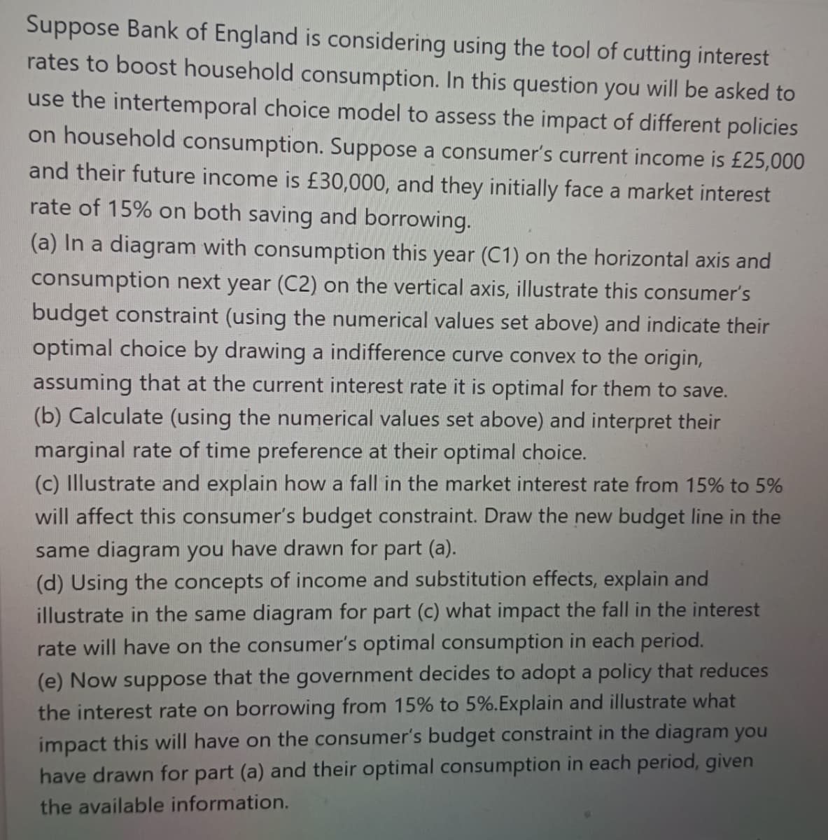 Suppose Bank of England is considering using the tool of cutting interest
rates to boost household consumption. In this question you will be asked to
use the intertemporal choice model to assess the impact of different policies
on household consumption. Suppose a consumer's current income is £25,000
and their future income is £30,000, and they initially face a market interest
rate of 15% on both saving and borrowing.
(a) In a diagram with consumption this year (C1) on the horizontal axis and
consumption next year (C2) on the vertical axis, illustrate this consumer's
budget constraint (using the numerical values set above) and indicate their
optimal choice by drawing a indifference curve convex to the origin,
assuming that at the current interest rate it is optimal for them to save.
(b) Calculate (using the numerical values set above) and interpret their
marginal rate of time preference at their optimal choice.
(c) Illustrate and explain how a fall in the market interest rate from 15% to 5%
will affect this consumer's budget constraint. Draw the new budget line in the
same diagram you have drawn for part (a).
(d) Using the concepts of income and substitution effects, explain and
illustrate in the same diagram for part
what impact the fall in the interest
rate will have on the consumer's optimal consumption in each period.
(e) Now suppose that the government decides to adopt a policy that reduces
the interest rate on borrowing from 15% to 5%.Explain and illustrate what
impact this will have on the consumer's budget constraint in the diagram you
have drawn for part (a) and their optimal consumption in each period, given
the available information.
