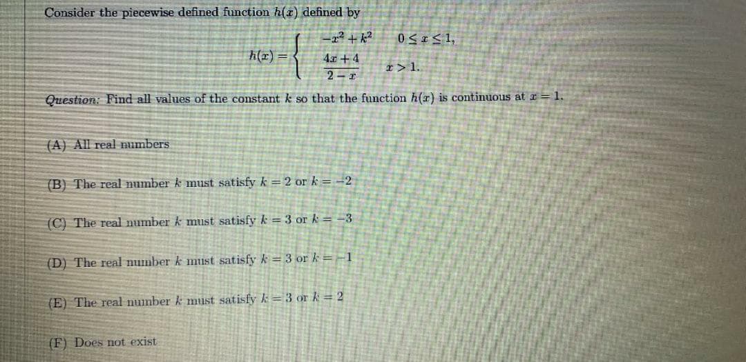 Consider the piecewise defined function h(x) defined by
h(x)
4x + 4
x> 1.
2-1
Question: Find all values of the constant k so that the function h(r) is continuous at z = 1.
(A) All real numbers
(B) The real number k must satisfy k = 2 or k =-2
(C) The real number k must satisfy k = 3 or k = -3
(D) The real number k must satisfy k = 3 or k =-1
(E) The real number k must satisfy k= 3 or k = 2
(F) Does not exist
