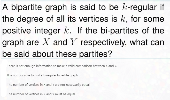 A bipartite graph is said to be k-regular if
the degree of all its vertices is k, for some
positive integer k. If the bi-partites of the
graph are X and Y respectively, what can
be said about these partites?
There is not enough information to make a valid comparison between X and Y.
It is not possible to find a k-regular bipartite graph.
The number of vertices in X and Y are not necessarily equal.
The number of vertices in X and Y must be equal.
